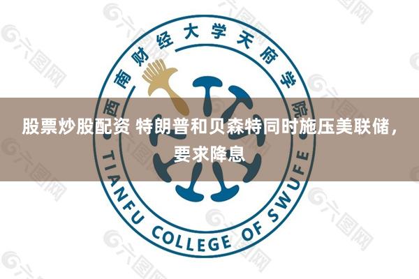 股票炒股配资 特朗普和贝森特同时施压美联储，要求降息