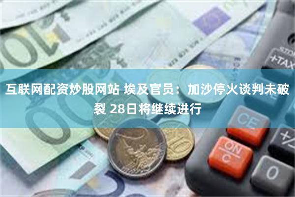 互联网配资炒股网站 埃及官员：加沙停火谈判未破裂 28日将继续进行