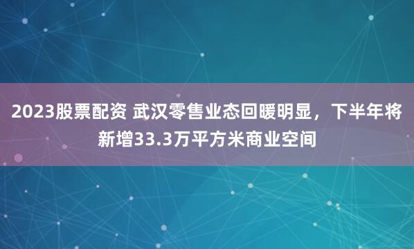 2023股票配资 武汉零售业态回暖明显，下半年将新增33.3万平方米商业空间
