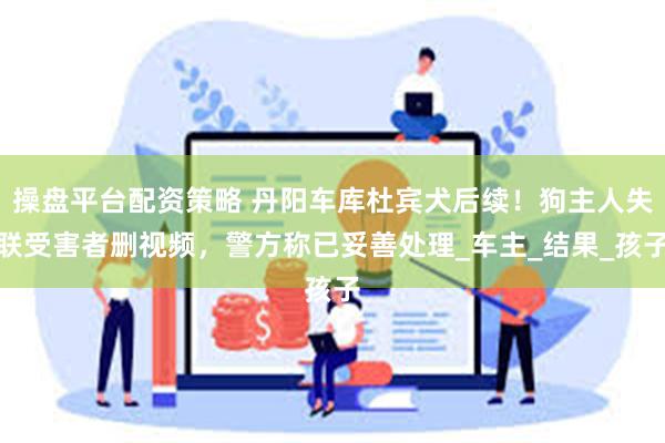 操盘平台配资策略 丹阳车库杜宾犬后续！狗主人失联受害者删视频，警方称已妥善处理_车主_结果_孩子