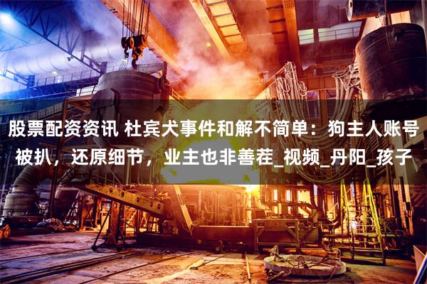 股票配资资讯 杜宾犬事件和解不简单：狗主人账号被扒，还原细节，业主也非善茬_视频_丹阳_孩子