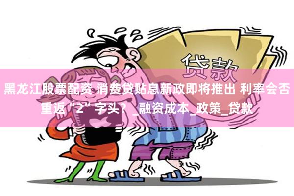 黑龙江股票配资 消费贷贴息新政即将推出 利率会否重返“2”字头？_融资成本_政策_贷款