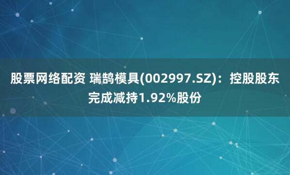 股票网络配资 瑞鹄模具(002997.SZ)：控股股东完成减持1.92%股份