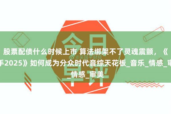 股票配债什么时候上市 算法绑架不了灵魂震颤，《歌手2025》如何成为分众时代音综天花板_音乐_情感_审美