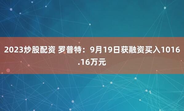 2023炒股配资 罗普特:9月19日获融资买入1016.16万元