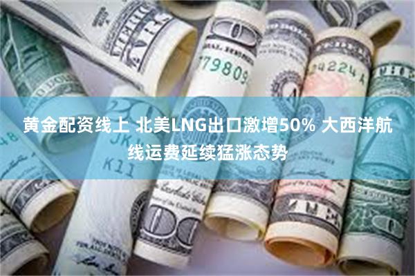 黄金配资线上 北美LNG出口激增50% 大西洋航线运费延续猛涨态势