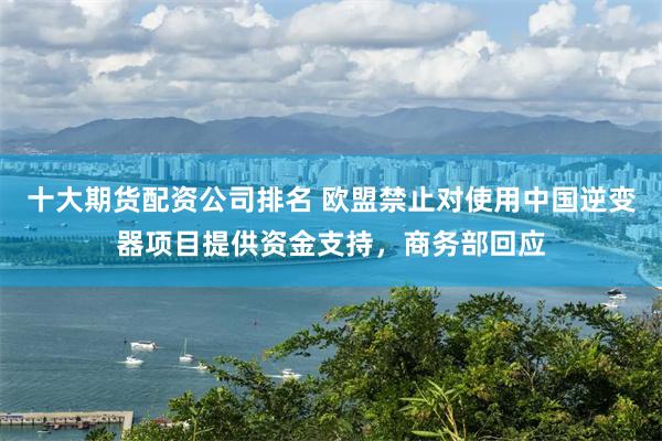 十大期货配资公司排名 欧盟禁止对使用中国逆变器项目提供资金支持，商务部回应