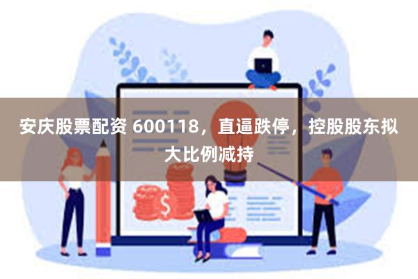 安庆股票配资 600118，直逼跌停，控股股东拟大比例减持
