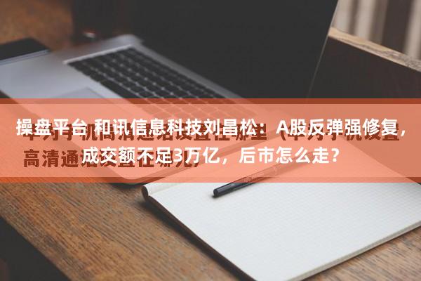 操盘平台 和讯信息科技刘昌松:A股反弹强修复,成交额不足3万亿,后市怎么走?
