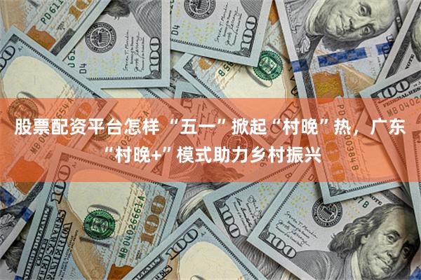 股票配资平台怎样 “五一”掀起“村晚”热，广东“村晚+”模式助力乡村振兴