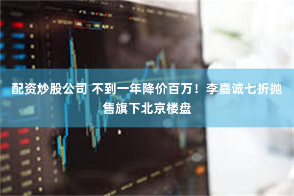 配资炒股公司 不到一年降价百万！李嘉诚七折抛售旗下北京楼盘