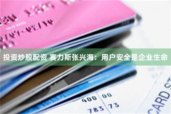 投资炒股配资 赛力斯张兴海：用户安全是企业生命