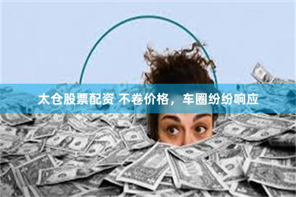 太仓股票配资 不卷价格，车圈纷纷响应