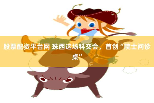 股票配资平台网 珠西这场科交会，首创“院士问诊桌”
