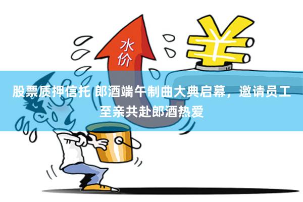 股票质押信托 郎酒端午制曲大典启幕，邀请员工至亲共赴郎酒热爱