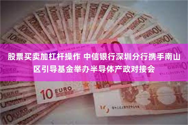 股票买卖加杠杆操作 中信银行深圳分行携手南山区引导基金举办半导体产政对接会