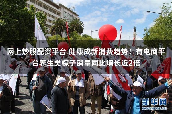 网上炒股配资平台 健康成新消费趋势！有电商平台养生类粽子销量同比增长近2倍