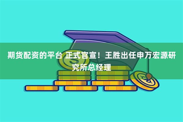期货配资的平台 正式官宣！王胜出任申万宏源研究所总经理