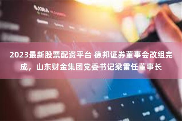 2023最新股票配资平台 德邦证券董事会改组完成，山东财金集团党委书记梁雷任董事长