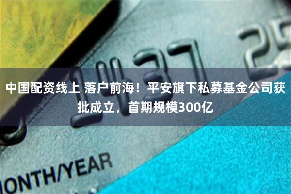 中国配资线上 落户前海！平安旗下私募基金公司获批成立，首期规模300亿