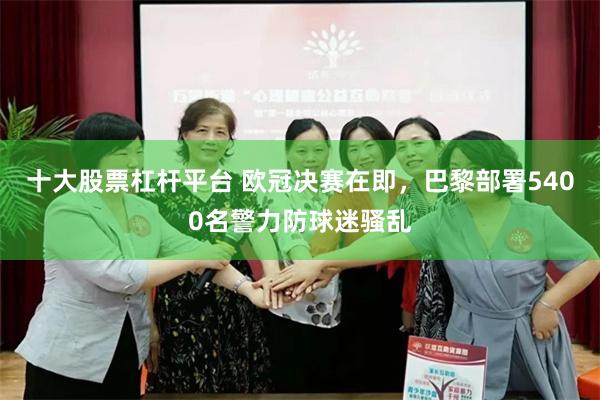 十大股票杠杆平台 欧冠决赛在即，巴黎部署5400名警力防球迷骚乱