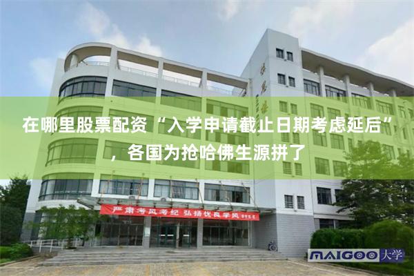 在哪里股票配资 “入学申请截止日期考虑延后”，各国为抢哈佛生源拼了