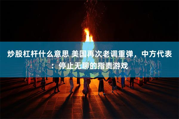 炒股杠杆什么意思 美国再次老调重弹，中方代表：停止无聊的指责游戏