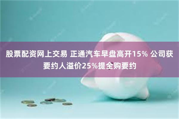 股票配资网上交易 正通汽车早盘高开15% 公司获要约人溢价25%提全购要约
