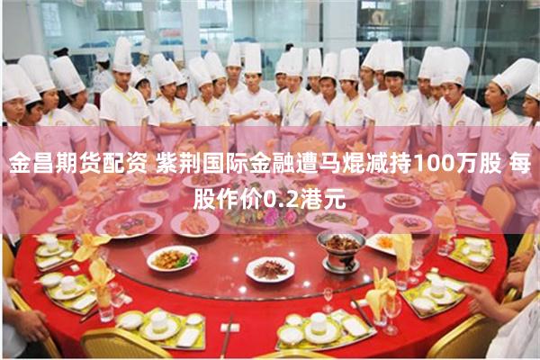 金昌期货配资 紫荆国际金融遭马焜减持100万股 每股作价0.2港元