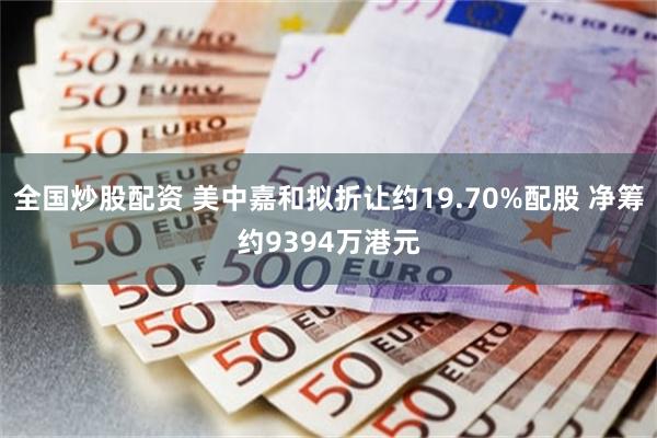 全国炒股配资 美中嘉和拟折让约19.70%配股 净筹约9394万港元