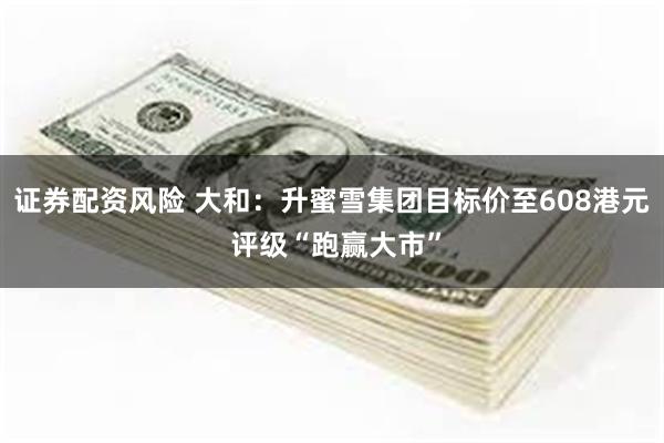 证券配资风险 大和：升蜜雪集团目标价至608港元 评级“跑赢大市”