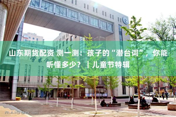 山东期货配资 测一测：孩子的“潜台词”，你能听懂多少？｜儿童节特辑
