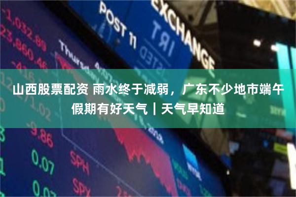 山西股票配资 雨水终于减弱，广东不少地市端午假期有好天气｜天气早知道