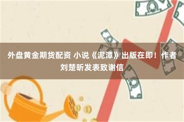 外盘黄金期货配资 小说《泥潭》出版在即！作者刘楚昕发表致谢信