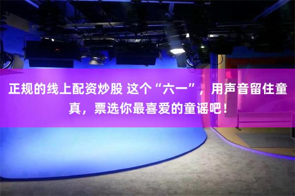 正规的线上配资炒股 这个“六一”，用声音留住童真，票选你最喜爱的童谣吧！