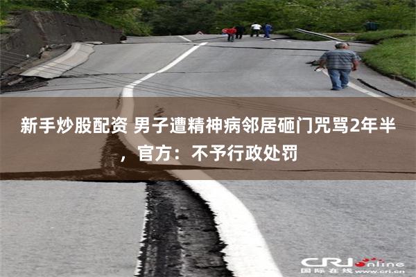 新手炒股配资 男子遭精神病邻居砸门咒骂2年半，官方：不予行政处罚