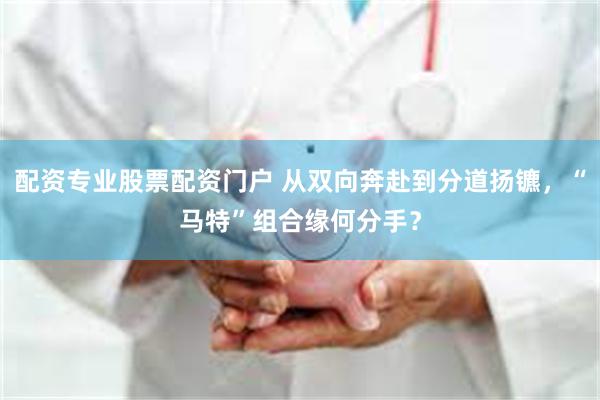 配资专业股票配资门户 从双向奔赴到分道扬镳，“马特”组合缘何分手？