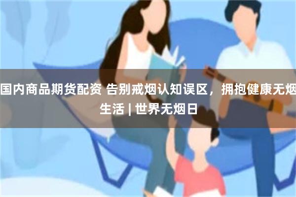 国内商品期货配资 告别戒烟认知误区，拥抱健康无烟生活 | 世界无烟日
