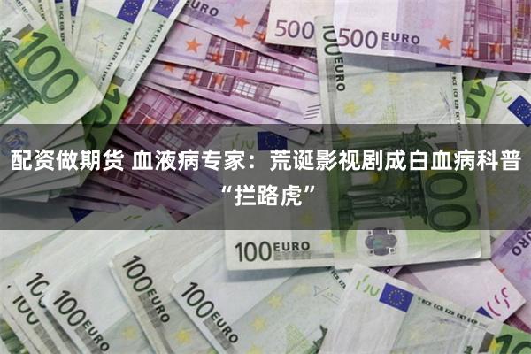 配资做期货 血液病专家：荒诞影视剧成白血病科普“拦路虎”