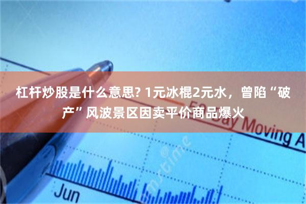 杠杆炒股是什么意思? 1元冰棍2元水，曾陷“破产”风波景区因卖平价商品爆火