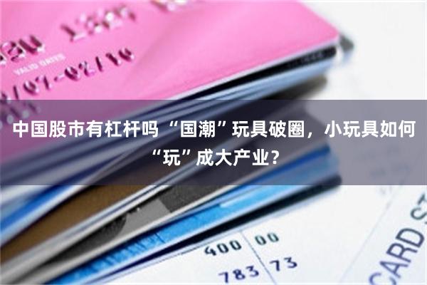 中国股市有杠杆吗 “国潮”玩具破圈，小玩具如何“玩”成大产业？
