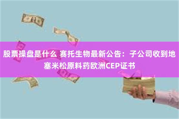 股票操盘是什么 赛托生物最新公告：子公司收到地塞米松原料药欧洲CEP证书