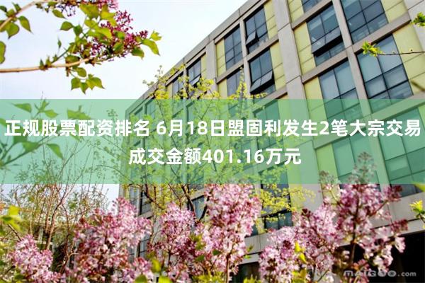 正规股票配资排名 6月18日盟固利发生2笔大宗交易 成交金额401.16万元