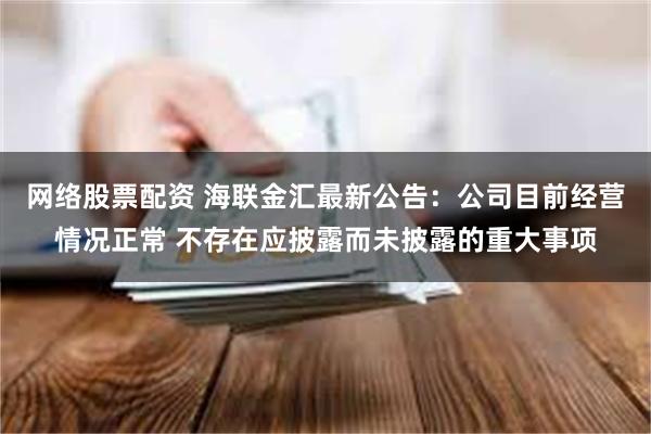 网络股票配资 海联金汇最新公告：公司目前经营情况正常 不存在应披露而未披露的重大事项