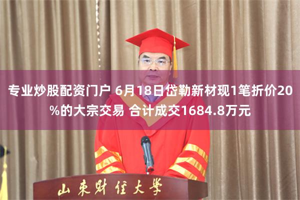 专业炒股配资门户 6月18日岱勒新材现1笔折价20%的大宗交易 合计成交1684.8万元