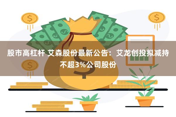 股市高杠杆 艾森股份最新公告：艾龙创投拟减持不超3%公司股份