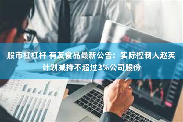 股市杠杠杆 有友食品最新公告：实际控制人赵英计划减持不超过3%公司股份