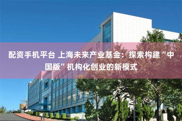 配资手机平台 上海未来产业基金：探索构建“中国版”机构化创业的新模式