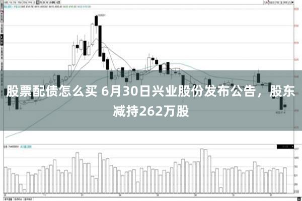 股票配债怎么买 6月30日兴业股份发布公告,股东减持262万股
