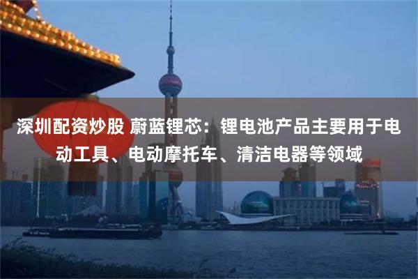 深圳配资炒股 蔚蓝锂芯：锂电池产品主要用于电动工具、电动摩托车、清洁电器等领域